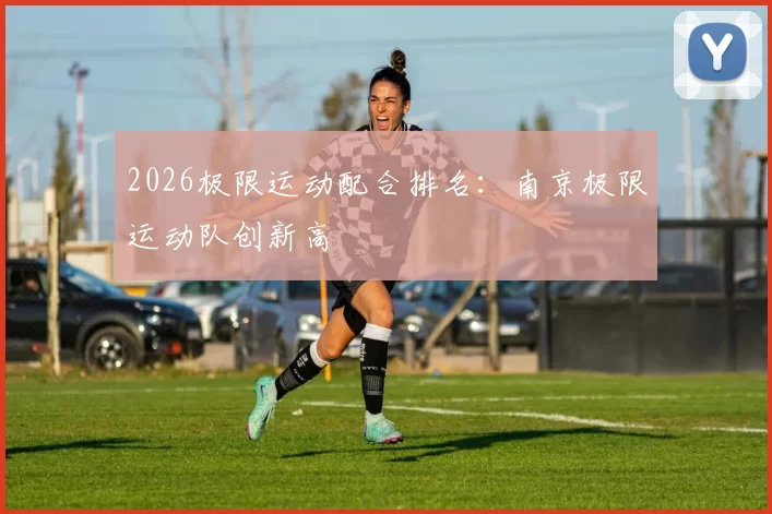 2026极限运动配合排名：南京极限运动队创新高