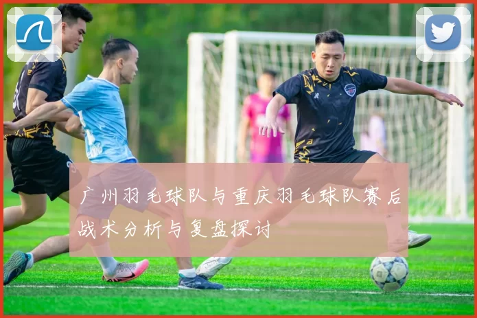 广州羽毛球队与重庆羽毛球队赛后战术分析与复盘探讨