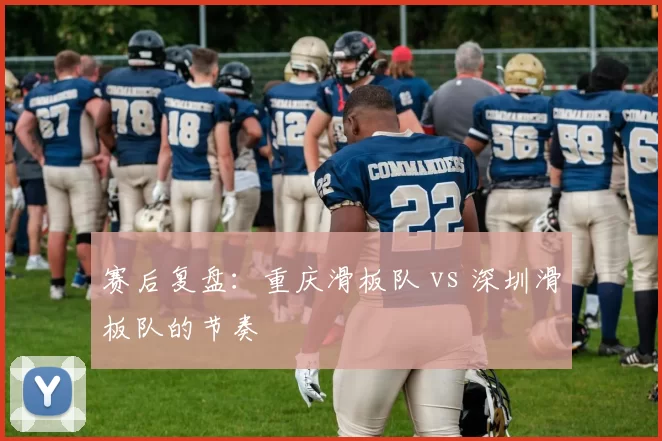 赛后复盘：重庆滑板队 vs 深圳滑板队的节奏