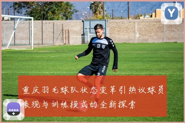 重庆羽毛球队状态变革引热议球员表现与训练模式的全新探索