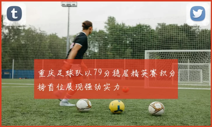 重庆足球队以79分稳居精英赛积分榜首位展现强劲实力