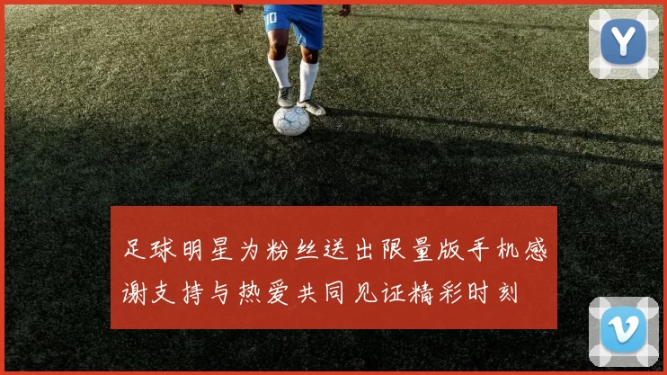 足球明星为粉丝送出限量版手机感谢支持与热爱共同见证精彩时刻