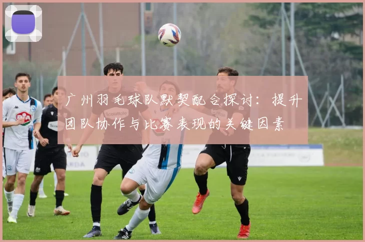 广州羽毛球队默契配合探讨：提升团队协作与比赛表现的关键因素