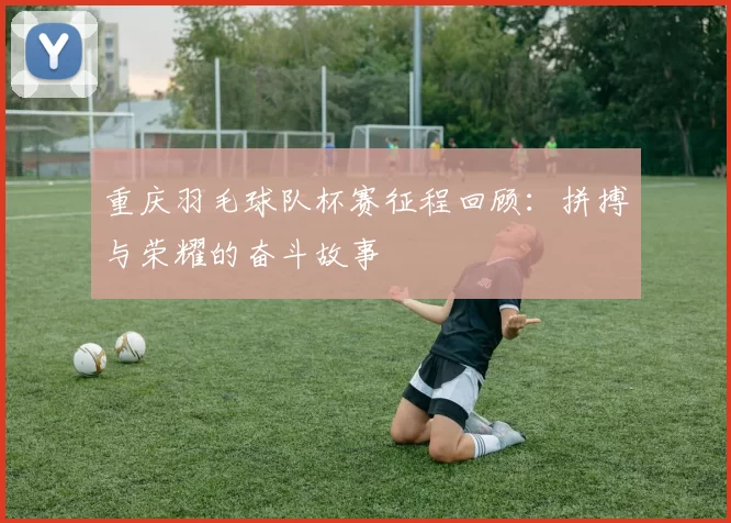 重庆羽毛球队杯赛征程回顾：拼搏与荣耀的奋斗故事