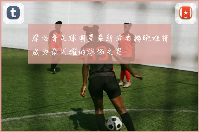 摩洛哥足球明星最新排名揭晓谁将成为最闪耀的球场之星